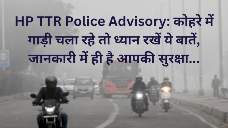 HP TTR Police Advisory: कोहरे में गाड़ी चला रहे तो ध्यान रखें ये बातें, जानकारी में ही है आपकी सुरक्षा... ddnewsportal.com
