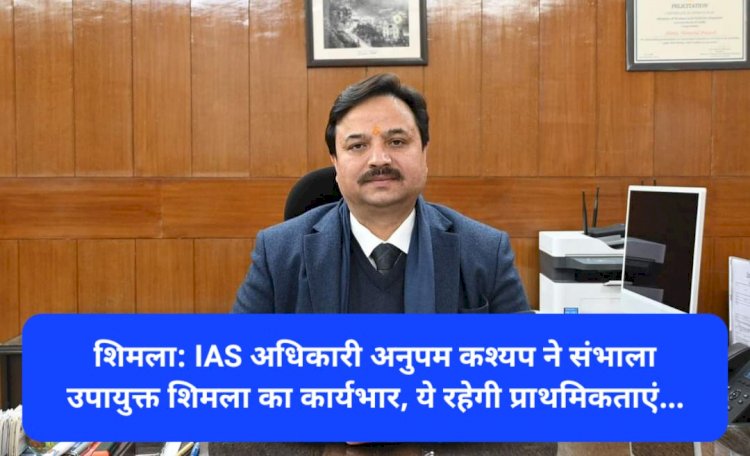 शिमला: IAS अधिकारी अनुपम कश्यप ने संभाला उपायुक्त शिमला का कार्यभार, ये रहेगी प्राथमिकताएं... ddnewsportal.com