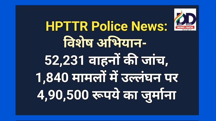 HPTTR Police News: विशेष अभियान के दौरान 52,231 वाहनों की जांच, जुर्माना लाखों में... ddnewsportal.com