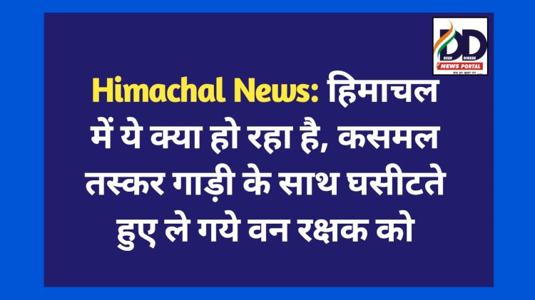 Himachal News: हिमाचल में ये क्या हो रहा है, कसमल तस्कर गाड़ी के साथ घसीटते हुए ले गये वन रक्षक को ddnewsportal.com