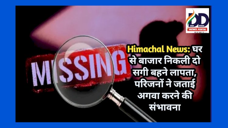 Himachal News: घर से बाजार निकली दो सगी बहने लापता, परिजनों ने जताई अगवा करने की संभावना ddnewsportal.com