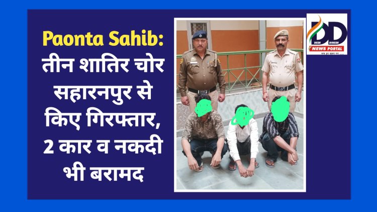 Paonta Sahib: सहारनपुर से तीन शातिर चोर धर दबोच लाई पाँवटा पुलिस, 2 कार व नकदी भी बरामद ddnewsportal.com